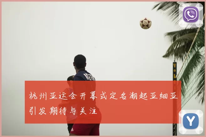 杭州亚运会开幕式定名潮起亚细亚引发期待与关注