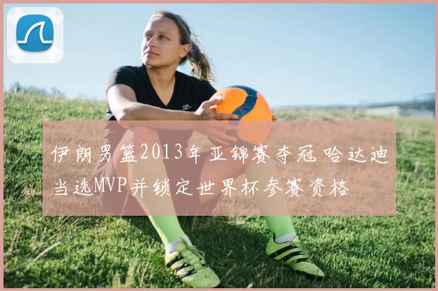 伊朗男篮2013年亚锦赛夺冠 哈达迪当选MVP并锁定世界杯参赛资格