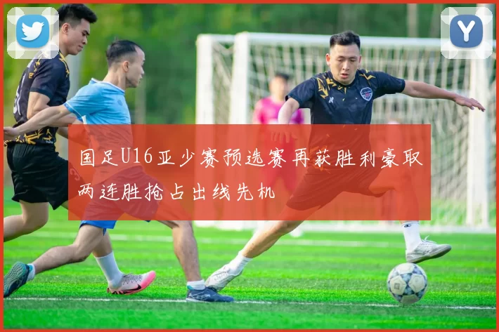 国足U16亚少赛预选赛再获胜利豪取两连胜抢占出线先机
