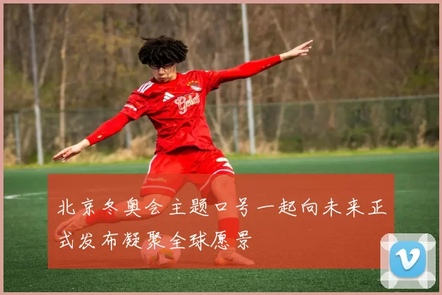 北京冬奥会主题口号一起向未来正式发布凝聚全球愿景