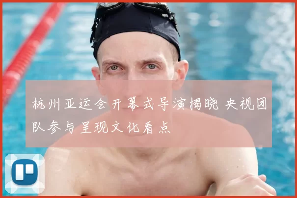 杭州亚运会开幕式导演揭晓 央视团队参与呈现文化看点