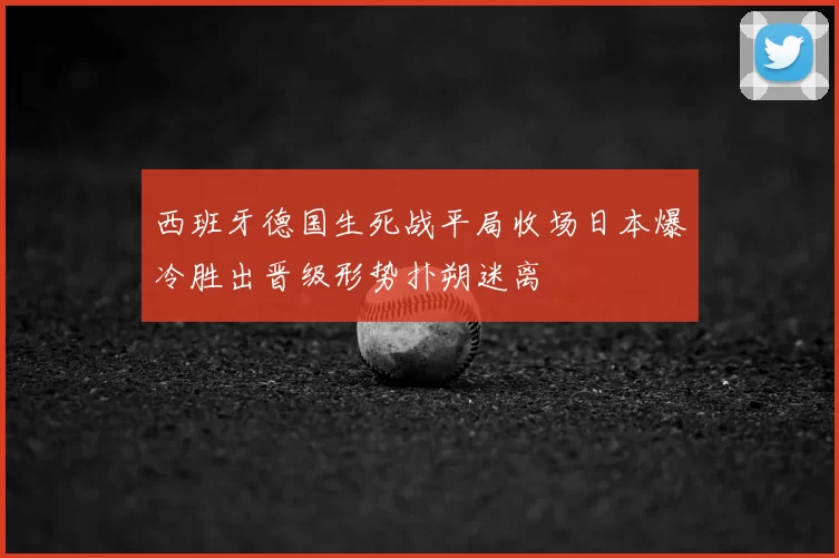 西班牙德国生死战平局收场日本爆冷胜出晋级形势扑朔迷离