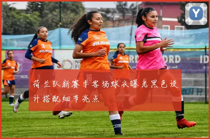 荷兰队新赛季客场球衣曝光黑色设计搭配细节亮点