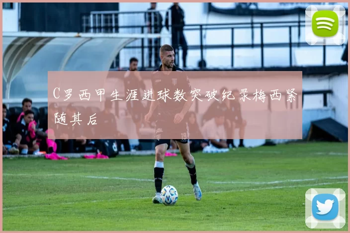 C罗西甲生涯进球数突破纪录梅西紧随其后