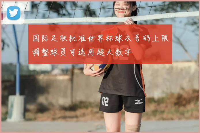 国际足联批准世界杯球衣号码上限调整球员可选用超大数字