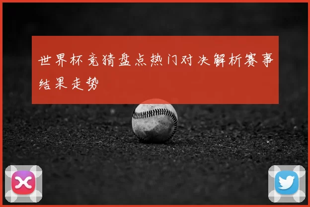世界杯竞猜盘点热门对决解析赛事结果走势