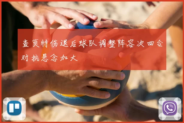 查莫特伤退后球队调整阵容次回合对抗悬念加大