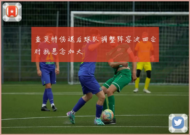 查莫特伤退后球队调整阵容次回合对抗悬念加大