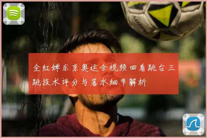 全红婵东京奥运会视频回看跳台三跳技术评分与落水细节解析