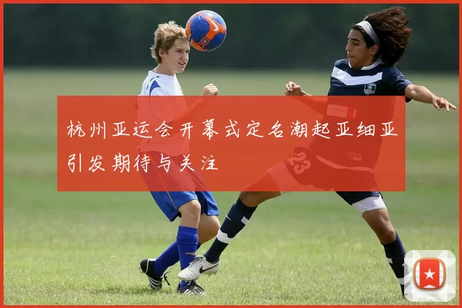 杭州亚运会开幕式定名潮起亚细亚引发期待与关注