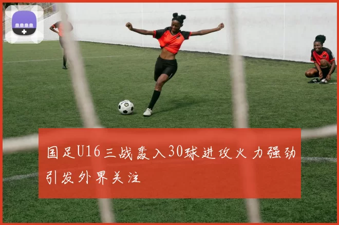 国足U16三战轰入30球进攻火力强劲引发外界关注