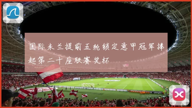 国际米兰提前五轮锁定意甲冠军捧起第二十座联赛奖杯