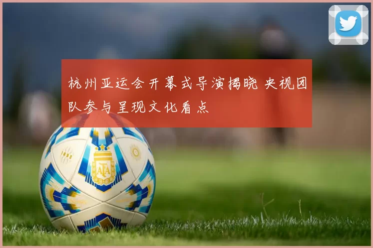 杭州亚运会开幕式导演揭晓 央视团队参与呈现文化看点