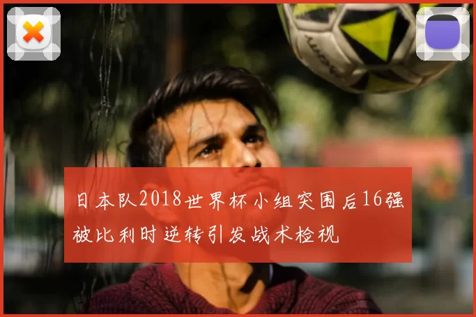 日本队2018世界杯小组突围后16强被比利时逆转引发战术检视