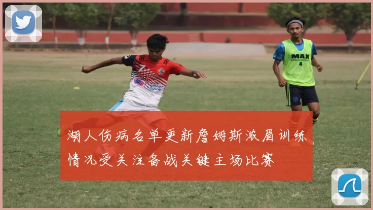 湖人伤病名单更新詹姆斯浓眉训练情况受关注备战关键主场比赛