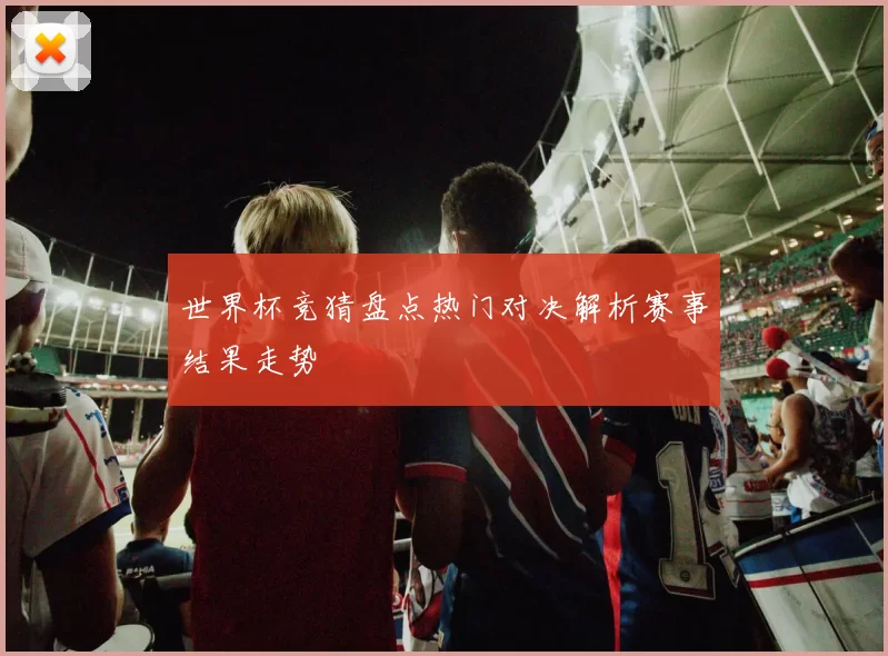 世界杯竞猜盘点热门对决解析赛事结果走势