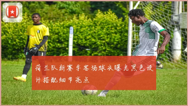 荷兰队新赛季客场球衣曝光黑色设计搭配细节亮点