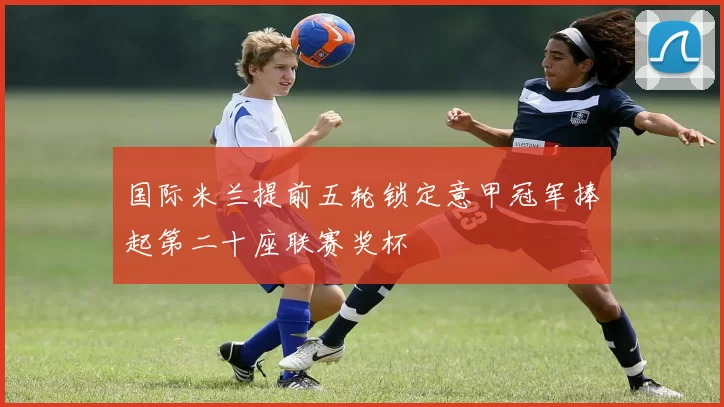 国际米兰提前五轮锁定意甲冠军捧起第二十座联赛奖杯